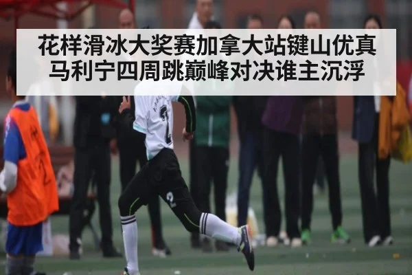 花样滑冰大奖赛加拿大站键山优真马利宁四周跳巅峰对决谁主沉浮