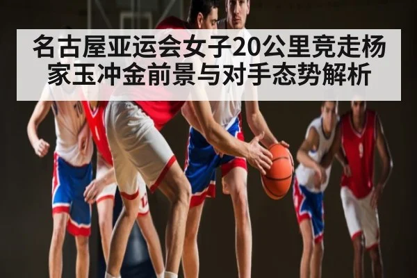名古屋亚运会女子20公里竞走杨家玉冲金前景与对手态势解析