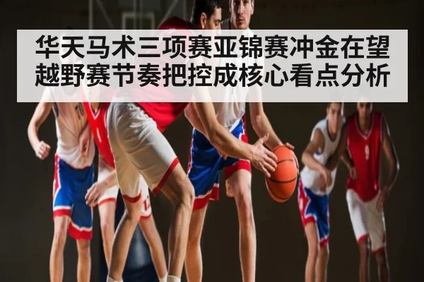 华天马术三项赛亚锦赛冲金在望 越野赛节奏把控成核心看点分析